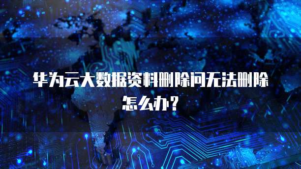 华为云大数据资料删除问无法删除怎么办？