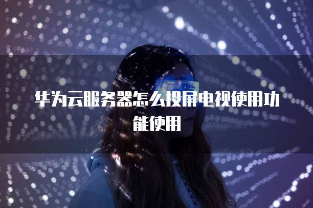 华为云服务器怎么投屏电视使用功能使用