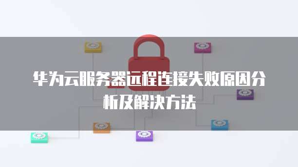 华为云服务器远程连接失败原因分析及解决方法