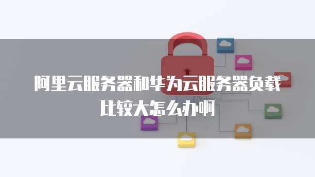 阿里云服务器和华为云服务器负载比较大怎么办啊