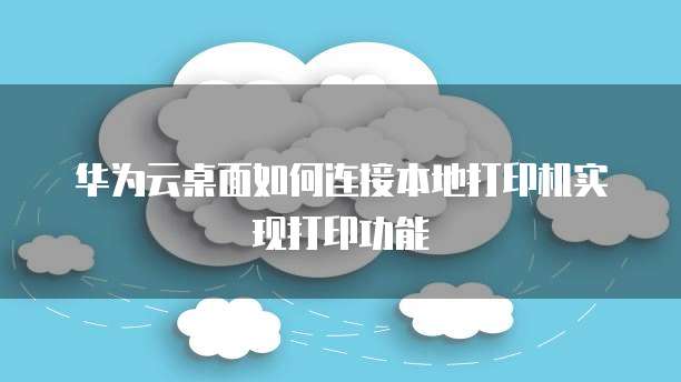 华为云桌面如何连接本地打印机实现打印功能