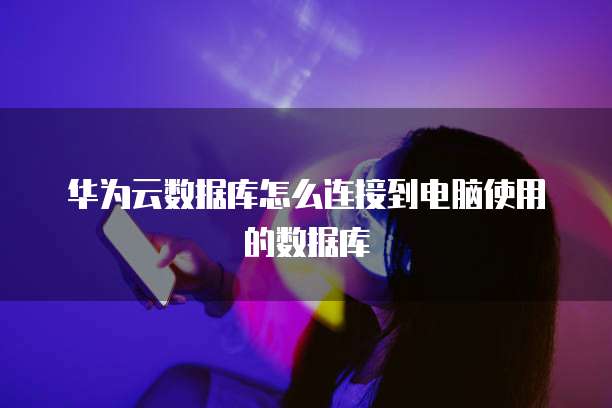 华为云数据库怎么连接到电脑使用的数据库