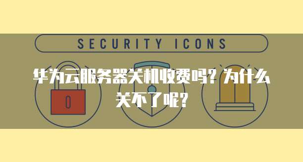 华为云服务器关机收费吗?为什么关不了呢?