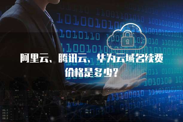 阿里云、腾讯云、华为云域名续费价格是多少?