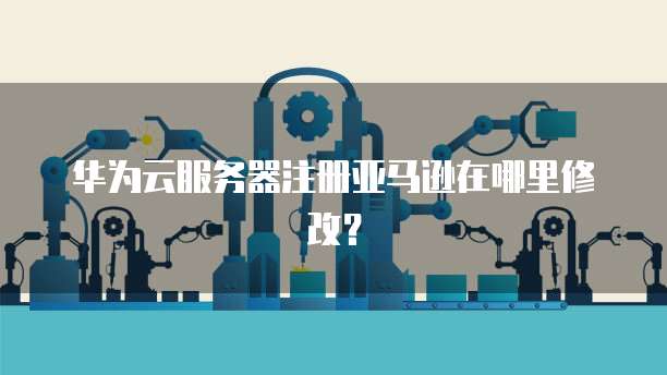 华为云服务器注册亚马逊在哪里修改？