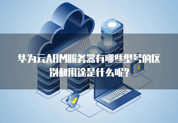 华为云ARM服务器有哪些型号的区别和用途是什么呢?