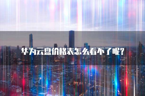 华为云盘价格表怎么看不了呢?