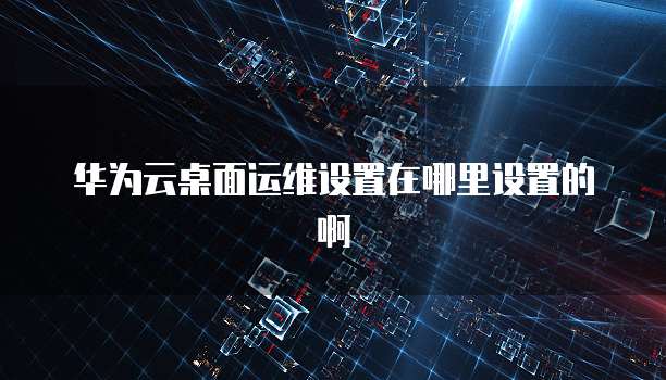 华为云桌面运维设置在哪里设置的啊