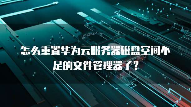 怎么重置华为云服务器磁盘空间不足的文件管理器了?