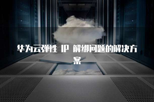 华为云弹性 IP 解绑问题的解决方案