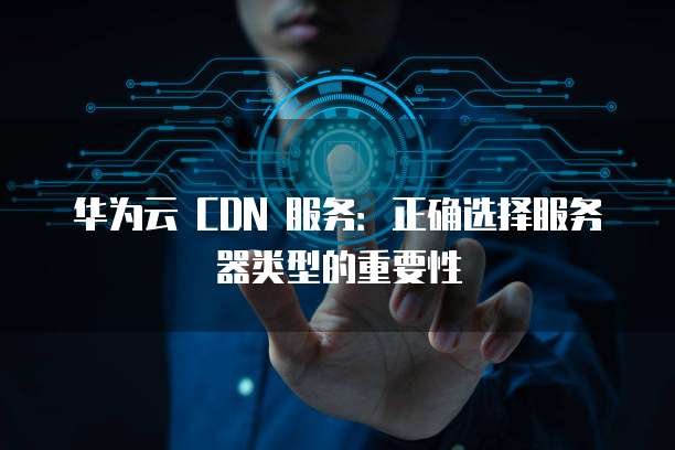 华为云 CDN 服务:正确选择服务器类型的重要性