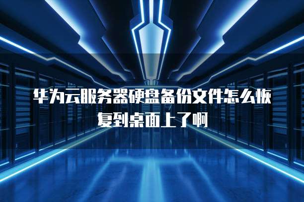 华为云服务器硬盘备份文件怎么恢复到桌面上了啊
