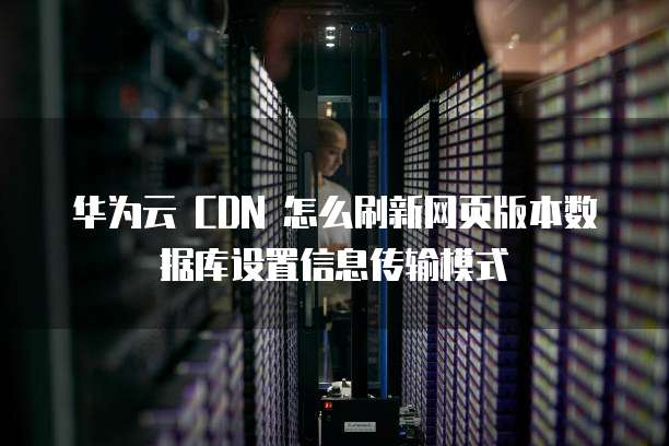 华为云 CDN 怎么刷新网页版本数据库设置信息传输模式