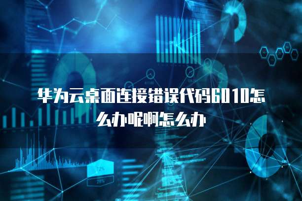 华为云桌面连接错误代码6010怎么办呢啊怎么办
