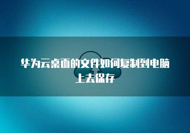 华为云桌面的文件如何复制到电脑上去保存