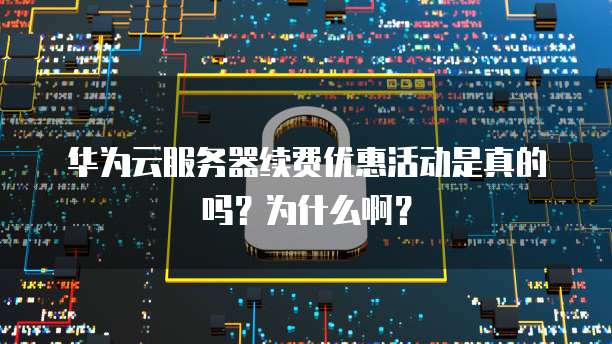 华为云服务器续费优惠活动是真的吗?为什么啊?
