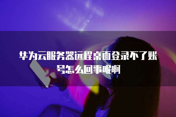 华为云服务器远程桌面登录不了账号怎么回事呢啊