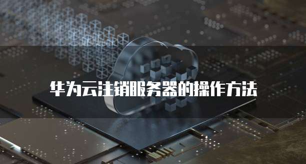 华为云注销服务器的操作方法