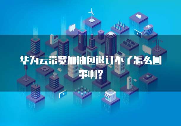 华为云带宽加油包退订不了怎么回事啊?
