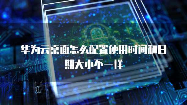 华为云桌面怎么配置使用时间和日期大小不一样