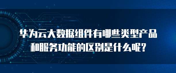 华为云大数据组件有哪些类型产品和服务功能的区别是什么呢?