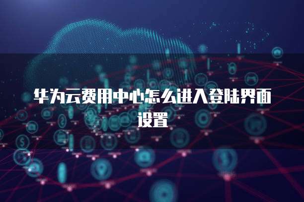 华为云费用中心怎么进入登陆界面设置