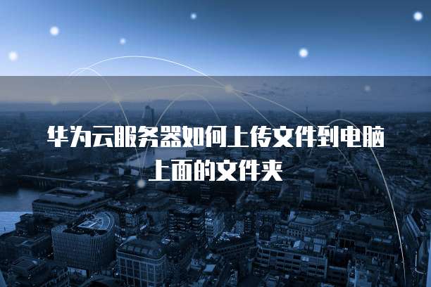 华为云服务器如何上传文件到电脑上面的文件夹