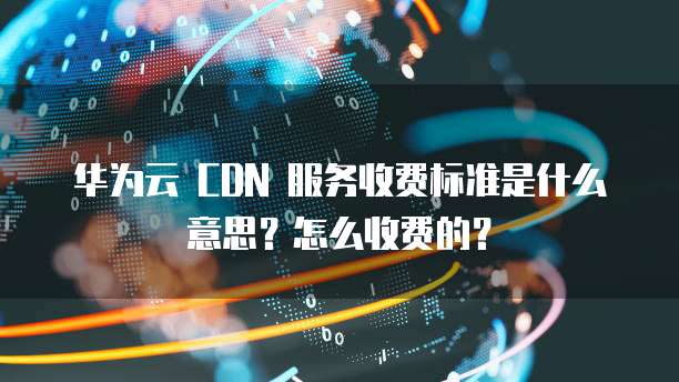 华为云 CDN 服务收费标准是什么意思?怎么收费的?