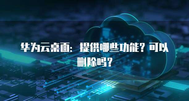华为云桌面:提供哪些功能?可以删除吗?