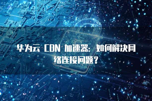 华为云 CDN 加速器:如何解决网络连接问题?