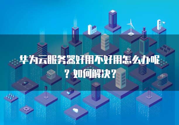 华为云服务器好用不好用怎么办呢?如何解决?