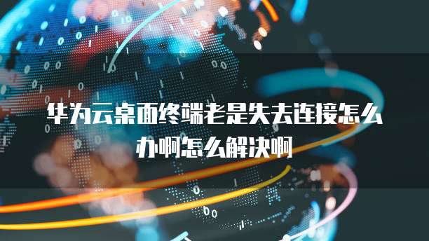 华为云桌面终端老是失去连接怎么办啊怎么解决啊