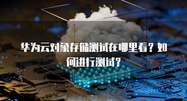 华为云对象存储测试在哪里看?如何进行测试?