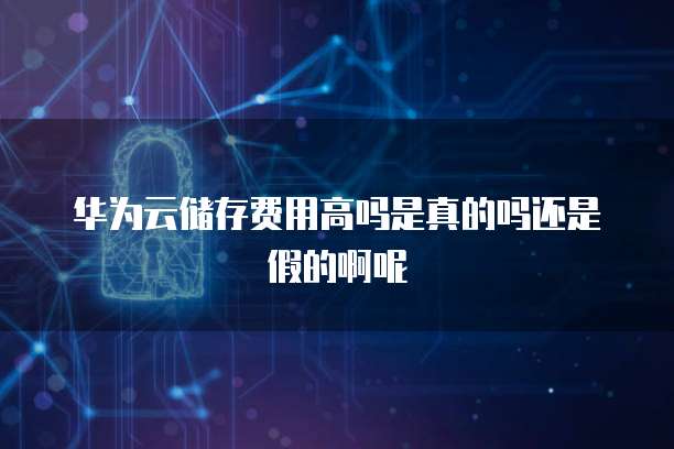 华为云储存费用高吗是真的吗还是假的啊呢