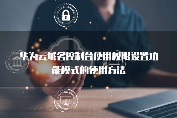 华为云域名控制台使用权限设置功能模式的使用方法