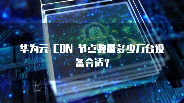 华为云 CDN 节点数量多少万台设备合适？
