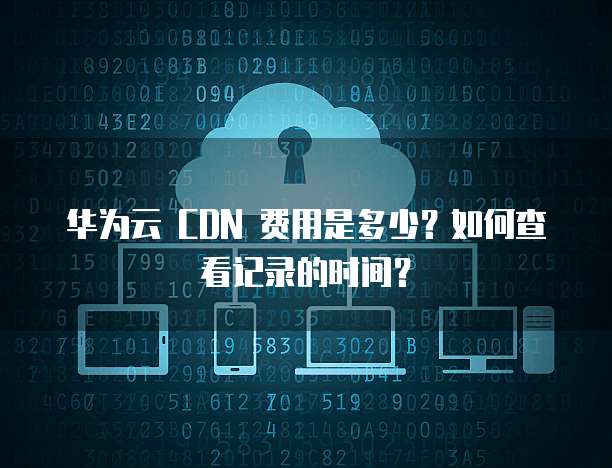 华为云 CDN 费用是多少?如何查看记录的时间?
