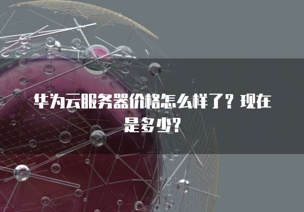华为云服务器价格怎么样了？现在是多少？