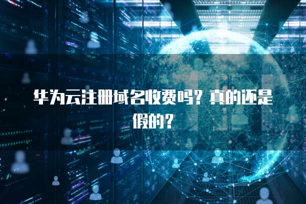 华为云注册域名收费吗?真的还是假的?