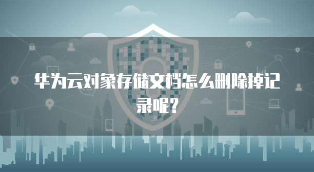 华为云对象存储文档怎么删除掉记录呢?