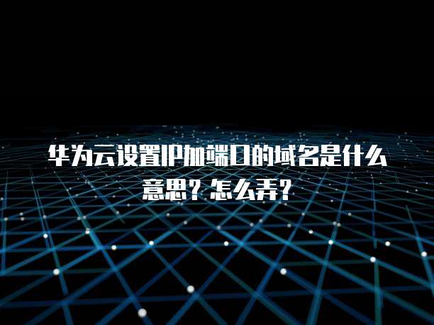 华为云设置IP加端口的域名是什么意思?怎么弄?