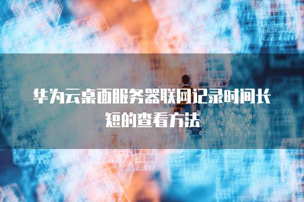 华为云桌面服务器联网记录时间长短的查看方法