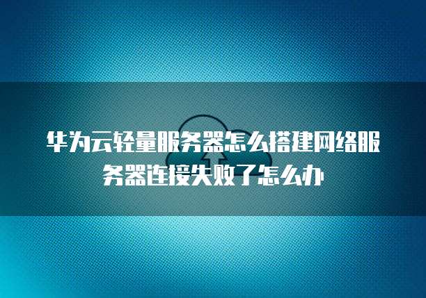 华为云轻量服务器怎么搭建网络服务器连接失败了怎么办