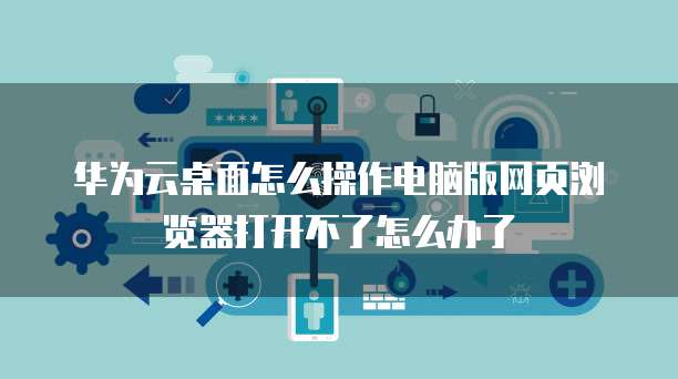 华为云桌面怎么操作电脑版网页浏览器打开不了怎么办了