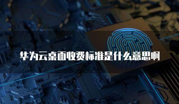 华为云桌面收费标准是什么意思啊
