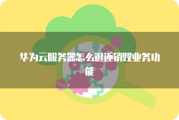 华为云服务器怎么退还销毁业务功能
