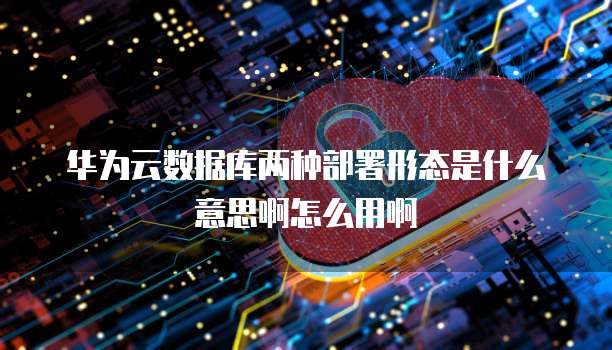 华为云数据库两种部署形态是什么意思啊怎么用啊