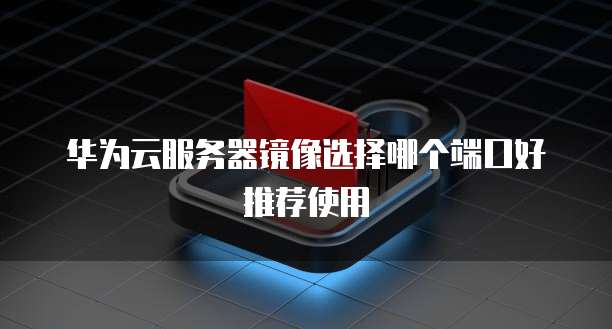 华为云服务器镜像选择哪个端口好推荐使用