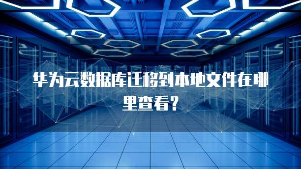 华为云数据库迁移到本地文件在哪里查看？