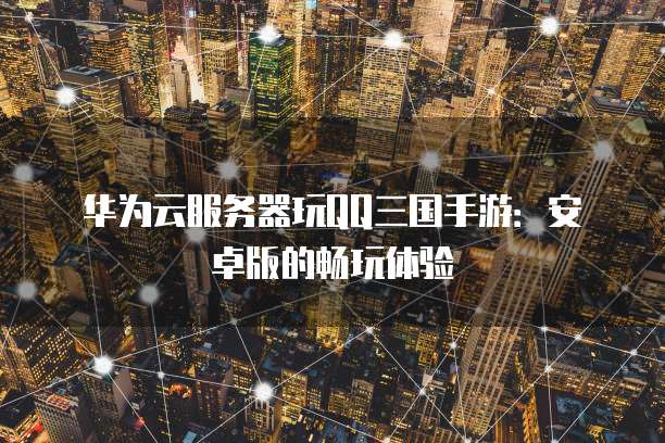 华为云服务器玩QQ三国手游:安卓版的畅玩体验